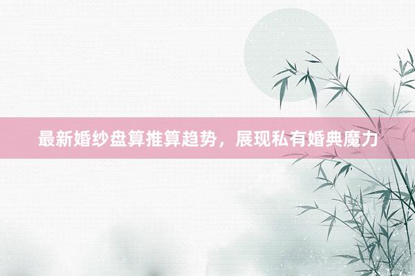 最新婚纱盘算推算趋势，展现私有婚典魔力